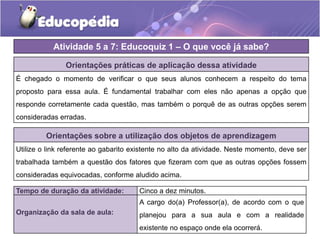 Orientações práticas de aplicação dessa atividade
É chegado o momento de verificar o que seus alunos conhecem a respeito do tema
proposto para essa aula. É fundamental trabalhar com eles não apenas a opção que
responde corretamente cada questão, mas também o porquê de as outras opções serem
consideradas erradas.
Orientações sobre a utilização dos objetos de aprendizagem
Utilize o link referente ao gabarito existente no alto da atividade. Neste momento, deve ser
trabalhada também a questão dos fatores que fizeram com que as outras opções fossem
consideradas equivocadas, conforme aludido acima.
Atividade 5 a 7: Educoquiz 1 – O que você já sabe?
Tempo de duração da atividade: Cinco a dez minutos.
Organização da sala de aula:
A cargo do(a) Professor(a), de acordo com o que
planejou para a sua aula e com a realidade
existente no espaço onde ela ocorrerá.
 