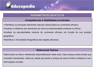 Competências e Habilidades envolvidas
 Identificar os principais elementos naturais relacionados ao continente africano;
Analisar a influência dos elementos do clima na biodiversidade existente na África;
Analisar as peculiaridades naturais do continente africano em função da sua posição
geográfica;
Identificar a diversidade fisiográficas das regiões africanas.
Referencial Teórico
Utilize todos os links e referências disponibilizados nesta aula. Caso possua outras fontes que
considere importantes, utilize-as, desde que tenha a certeza de serem fontes confiáveis e com
informações corretas.
PARÂMETROS DIDÁTICOS
 