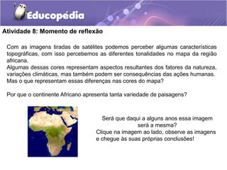 Atividade 8: Momento de reflexão
Com as imagens tiradas de satélites podemos perceber algumas características
topográficas, com isso percebemos as diferentes tonalidades no mapa da região
africana.
Algumas dessas cores representam aspectos resultantes dos fatores da natureza,
variações climáticas, mas também podem ser consequências das ações humanas.
Mas o que representam essas diferenças nas cores do mapa?
Por que o continente Africano apresenta tanta variedade de paisagens?
Será que daqui a alguns anos essa imagem
será a mesma?
Clique na imagem ao lado, observe as imagens
e chegue às suas próprias conclusões!
 