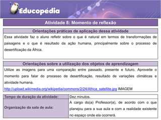 Orientações práticas de aplicação dessa atividade
Essa atividade faz o aluno refletir sobre o que é natural em termos de transformações de
paisagens e o que é resultado da ação humana, principalmente sobre o processo de
desertificação da África.
Orientações sobre a utilização dos objetos de aprendizagem
Utilize as imagens para uma comparação entre passado, presente e futuro. Aproveite o
momento para falar do processo de desertificação, resultado de variações climáticas e
atividade humana.
http://upload.wikimedia.org/wikipedia/commons/2/24/Africa_satellite.jpg IMAGEM
Atividade 8: Momento de reflexão
Tempo de duração da atividade: Dez minutos.
Organização da sala de aula:
A cargo do(a) Professor(a), de acordo com o que
planejou para a sua aula e com a realidade existente
no espaço onde ela ocorrerá.
 