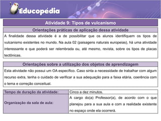 Orientações práticas de aplicação dessa atividade
A finalidade dessa atividade é a de possibilitar que os alunos identifiquem os tipos de
vulcanismo existentes no mundo. Na aula 02 (paisagens naturais europeias), há uma atividade
interessante e que poderá ser relembrada ou, até mesmo, revista, sobre os tipos de placas
tectônicas.
Atividade 9: Tipos de vulcanismo
Tempo de duração da atividade: Cinco a dez minutos.
Organização da sala de aula:
A cargo do(a) Professor(a), de acordo com o que
planejou para a sua aula e com a realidade existente
no espaço onde ela ocorrerá.
Orientações sobre a utilização dos objetos de aprendizagem
Esta atividade não possui um OA específico. Caso sinta a necessidade de trabalhar com algum
recurso extra, tenha o cuidado de verificar a sua adequação para a faixa etária, coerência com
o tema e correção conceitual.
 