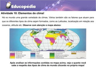 Atividade 10: Elementos do clima!
Há no mundo uma grande variedade de climas. Vários também são os fatores que atuam para
que os diferentes tipos de clima sejam formados, como as Latitudes, localização em relação aos
oceanos, altitude etc. Observe com atenção o mapa abaixo:
Após analisar as informações contidas no mapa acima, veja o quanto você
sabe a respeito dos tipos de clima do mundo clicando no próprio mapa!
 