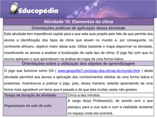 Orientações práticas de aplicação dessa atividade
Esta atividade tem importância capital para o que esta aula propõe pelo fato de que permite aos
alunos a identificação dos tipos de clima que atuam no mundo e, por conseguinte, no
continente africano, objetivo maior desta aula. Utilize bastante o mapa disponível na atividade,
incentivando os alunos a analisar a localização de cada tipo de clima. O jogo faz com que os
alunos apliquem o que aprenderam na análise do mapa de uma forma lúdica.
Orientações sobre a utilização dos objetos de aprendizagem
O jogo que funciona como OA ( www.geografia7.com/jogo-dos-climas-do-mundo.html ) desta
atividade permitirá aos alunos a aplicação dos conhecimentos obtidos de uma forma lúdica e
prazerosa. Incentive-os a praticar o jogo, pois, dessa maneira, estarão aprendendo de uma
forma mais agradável um tema que é pesado e de que eles muitas vezes não gostam.
Atividade 10: Elementos do clima
Tempo de duração da atividade: Cinco a dez minutos.
Organização da sala de aula:
A cargo do(a) Professor(a), de acordo com o que
planejou para a sua aula e com a realidade existente
no espaço onde ela ocorrerá.
 