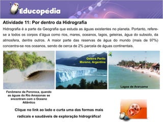 Atividade 11: Por dentro da Hidrografia
Hidrografia é a parte da Geografia que estuda as águas existentes no planeta. Portanto, refere-
se a todos os corpos d’água como rios, mares, oceanos, lagos, geleiras, água do subsolo, da
atmosfera, dentre outros. A maior parte das reservas de água do mundo (mais de 97%)
concentra-se nos oceanos, sendo de cerca de 2% parcela de águas continentais.
Lagoa de Araruama
Geleira Perito
Moreno, Argentina
Fenômeno da Pororoca, quando
as águas do Rio Amazonas se
encontram com o Oceano
Atlântico
Clique no link ao lado e curta uma das formas mais
radicais e saudáveis de exploração hidrográfica!
 