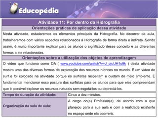 Orientações práticas de aplicação dessa atividade
Nesta atividade, estudaremos os elementos principais da Hidrografia. No decorrer da aula,
trabalharemos com vários aspectos relacionados à Hidrografia de forma direta e indireta. Sendo
assim, é muito importante explicar para os alunos o significado desse conceito e as diferentes
formas a ele relacionadas.
Orientações sobre a utilização dos objetos de aprendizagem
O vídeo que funciona como OA ( www.youtube.com/watch?v=J_pjuUH1o9k ) desta atividade
mostra uma das diversas formas de exploração dos recursos hídricos no mundo. É um vídeo de
surf e foi colocado na atividade porque os surfistas respeitam e cuidam do meio ambiente. É
fundamental mencionar essa postura dos surfistas para os alunos para que eles compreendam
que é possível explorar os recursos naturais sem esgotá-los ou depreciá-los.
Atividade 11: Por dentro da Hidrografia
Tempo de duração da atividade: Cinco a dez minutos.
Organização da sala de aula:
A cargo do(a) Professor(a), de acordo com o que
planejou para a sua aula e com a realidade existente
no espaço onde ela ocorrerá.
 