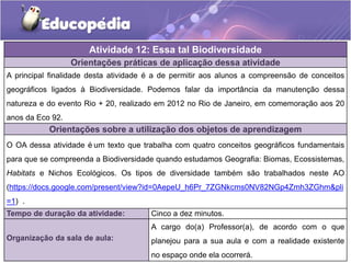 Orientações práticas de aplicação dessa atividade
A principal finalidade desta atividade é a de permitir aos alunos a compreensão de conceitos
geográficos ligados à Biodiversidade. Podemos falar da importância da manutenção dessa
natureza e do evento Rio + 20, realizado em 2012 no Rio de Janeiro, em comemoração aos 20
anos da Eco 92.
Orientações sobre a utilização dos objetos de aprendizagem
O OA dessa atividade é um texto que trabalha com quatro conceitos geográficos fundamentais
para que se compreenda a Biodiversidade quando estudamos Geografia: Biomas, Ecossistemas,
Habitats e Nichos Ecológicos. Os tipos de diversidade também são trabalhados neste AO
(https://docs.google.com/present/view?id=0AepeU_h6Pr_7ZGNkcms0NV82NGp4Zmh3ZGhm&pli
=1) .
Atividade 12: Essa tal Biodiversidade
Tempo de duração da atividade: Cinco a dez minutos.
Organização da sala de aula:
A cargo do(a) Professor(a), de acordo com o que
planejou para a sua aula e com a realidade existente
no espaço onde ela ocorrerá.
 