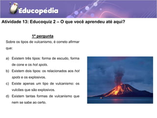 Atividade 13: Educoquiz 2 – O que você aprendeu até aqui?
1ª pergunta
Sobre os tipos de vulcanismo, é correto afirmar
que:
a) Existem três tipos: forma de escudo, forma
de cone e os hot spots.
b) Existem dois tipos: os relacionados aos hot
spots e os explosivos.
c) Existe apenas um tipo de vulcanismo: os
vulcões que são explosivos.
d) Existem tantas formas de vulcanismo que
nem se sabe ao certo.
 