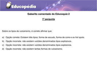 Gabarito comentado do Educoquiz 2
1ª pergunta
Sobre os tipos de vulcanismo, é correto afirmar que:
a) Opção correta: Existem três tipos: forma de escudo, forma de cone e os hot spots.
b) Opção incorreta: não existem vulcões denominados tipos explosivos.
c) Opção incorreta: não existem vulcões denominados tipos explosivos.
d) Opção incorreta: não existem tantas formas de vulcanismo.
 