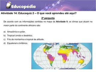 2ª pergunta
De acordo com as informações contidas no mapa da Atividade 9, os climas que atuam na
maior parte do continente africano são:
a) Amazônico e polar.
b) Tropical úmido e desértico.
c) Frio de montanha e tropical de altitude.
d) Equatorial e britânico.
Atividade 14: Educoquiz 2 – O que você aprendeu até aqui?
 