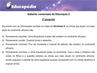 Gabarito comentado do Educoquiz 2
2ª pergunta
De acordo com as informações contidas no mapa da Atividade 9, os climas que atuam na maior
parte do continente africano são:
a) Pensamento incorreto: clima Amazônico e polar não existem no continente africano.
b) Pensamento correto: Tropical úmido e desértico.
c) Pensamento incorreto: Frio de montanha e tropical de altitude não existem no continente
africano.
d) Pensamento incorreto: o clima Equatorial existe no continente, mas o clima e britânico não
existe na África e a questão solicitou os climas que mais atuam no continente africano,
sendo pequena a parcela do clima equatorial quando comparado com os climas desértico e
tropical úmido.
 