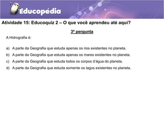 3ª pergunta
A Hidrografia é:
a) A parte da Geografia que estuda apenas os rios existentes no planeta.
b) A parte da Geografia que estuda apenas os mares existentes no planeta.
c) A parte da Geografia que estuda todos os corpos d’água do planeta.
d) A parte da Geografia que estuda somente os lagos existentes no planeta.
Atividade 15: Educoquiz 2 – O que você aprendeu até aqui?
 