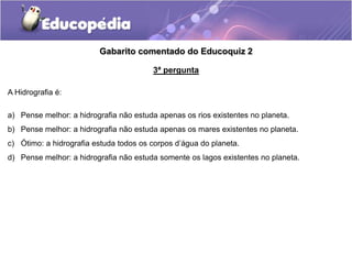 Gabarito comentado do Educoquiz 2
3ª pergunta
A Hidrografia é:
a) Pense melhor: a hidrografia não estuda apenas os rios existentes no planeta.
b) Pense melhor: a hidrografia não estuda apenas os mares existentes no planeta.
c) Ótimo: a hidrografia estuda todos os corpos d’água do planeta.
d) Pense melhor: a hidrografia não estuda somente os lagos existentes no planeta.
 