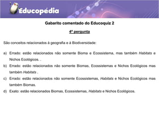 Gabarito comentado do Educoquiz 2
4ª pergunta
São conceitos relacionados à geografia e à Biodiversidade:
a) Errado: estão relacionados não somente Bioma e Ecossistema, mas também Habitats e
Nichos Ecológicos. .
b) Errado: estão relacionados não somente Biomas, Ecossistemas e Nichos Ecológicos mas
também Habitats .
c) Errado: estão relacionados não somente Ecossistemas, Habitats e Nichos Ecológicos mas
também Biomas.
d) Exato: estão relacionados Biomas, Ecossistemas, Habitats e Nichos Ecológicos.
 
