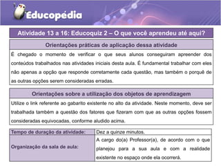 Atividade 13 a 16: Educoquiz 2 – O que você aprendeu até aqui?
Orientações práticas de aplicação dessa atividade
É chegado o momento de verificar o que seus alunos conseguiram apreender dos
conteúdos trabalhados nas atividades iniciais desta aula. É fundamental trabalhar com eles
não apenas a opção que responde corretamente cada questão, mas também o porquê de
as outras opções serem consideradas erradas.
Orientações sobre a utilização dos objetos de aprendizagem
Utilize o link referente ao gabarito existente no alto da atividade. Neste momento, deve ser
trabalhada também a questão dos fatores que fizeram com que as outras opções fossem
consideradas equivocadas, conforme aludido acima.
Tempo de duração da atividade: Dez a quinze minutos.
Organização da sala de aula:
A cargo do(a) Professor(a), de acordo com o que
planejou para a sua aula e com a realidade
existente no espaço onde ela ocorrerá.
 