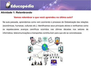 Atividade 1: Relembrando
Na aula passada, aprendemos como vem ocorrendo o processo de Globalização das relações
(econômicas, humanas, culturais etc.). Identificamos seus principais atores e verificamos como
os espetaculares avanços científicos ocorridos nas últimas décadas nos setores de
informática, telecomunicações e transportes contribuíram para que ele se concretizasse.
Vamos relembrar o que você aprendeu na última aula?
 