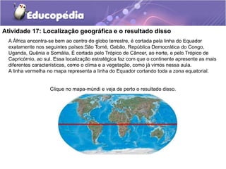 Atividade 17: Localização geográfica e o resultado disso
A África encontra-se bem ao centro do globo terrestre, é cortada pela linha do Equador
exatamente nos seguintes países:São Tomé, Gabão, República Democrática do Congo,
Uganda, Quênia e Somália. É cortada pelo Trópico de Câncer, ao norte, e pelo Trópico de
Capricórnio, ao sul. Essa localização estratégica faz com que o continente apresente as mais
diferentes características, como o clima e a vegetação, como já vimos nessa aula.
A linha vermelha no mapa representa a linha do Equador cortando toda a zona equatorial.
Clique no mapa-múndi e veja de perto o resultado disso.
 
