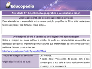 Orientações práticas de aplicação dessa atividade
Essa atividade faz o aluno refletir sobre como a posição geográfica da África influi bastante no
tipo de vegetação, tipo de fauna, relevo clima,...
Orientações sobre a utilização dos objetos de aprendizagem
Utilize a imagem do mapa político e mostre de perto as características decorrentes da
localização geográfica. Importante pedir aos alunos que anotem todos os seres vivos que verão
no filme e falar um pouco sobre eles.
http://www.youtube.com/watch?v=Acs5Ic2RFuA
Atividade 17: Localização geográfica e o resultado disso
Tempo de duração da atividade: Dez minutos.
Organização da sala de aula:
A cargo do(a) Professor(a), de acordo com o que
planejou para a sua aula e com a realidade existente
no espaço onde ela ocorrerá.
 