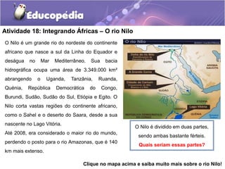 Atividade 18: Integrando Áfricas – O rio Nilo
O Nilo é um grande rio do nordeste do continente
africano que nasce a sul da Linha do Equador e
deságua no Mar Mediterrâneo. Sua bacia
hidrográfica ocupa uma área de 3.349.000 km²
abrangendo o Uganda, Tanzânia, Ruanda,
Quénia, República Democrática do Congo,
Burundi, Sudão, Sudão do Sul, Etiópia e Egito. O
Nilo corta vastas regiões do continente africano,
como o Sahel e o deserto do Saara, desde a sua
nascente no Lago Vitória.
Até 2008, era considerado o maior rio do mundo,
perdendo o posto para o rio Amazonas, que é 140
km mais extenso.
O Nilo é dividido em duas partes,
sendo ambas bastante férteis.
Quais seriam essas partes?
Clique no mapa acima e saiba muito mais sobre o rio Nilo!
 