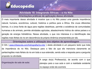 Atividade 18: Integrando Áfricas – o rio Nilo
Tempo de duração da atividade: Cinco a dez minutos.
Organização da sala de aula:
A cargo do(a) Professor(a), de acordo com o que
planejou para a sua aula e com a realidade existente
no espaço onde ela ocorrerá.
Orientações sobre a utilização dos objetos de aprendizagem
O OA ( www.infoescola.com/hidrografia/rio-nilo/ ) desta atividade é um pequeno texto que trata
da importância do rio Nilo. Destaque para o fato de que ele menciona claramente as
partes/regiões mais férteis do rio em toda a sua extensão, sendo esta a resposta para a pergunta
proposta na atividade.
Orientações práticas de aplicação dessa atividade
O mais importante dessa atividade é mostrar que o rio Nilo possui uma grande importância
natural, humana, econômica, cultural, histórica e política para a África. Ele cruza diferentes
biomas, é a única fonte de água para regiões desérticas, permite a existência de comunidades
humanas e de animais, permite atividades agrícolas, abastecimento hídrico de vários países e a
geração de energia hidrelétrica. Nessa atividade, o que nos interessa é a identificação das
regiões mais férteis do rio em decorrência da própria dinâmica empreendida por ele.
 