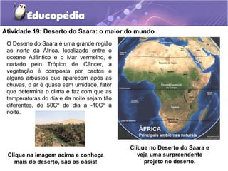 Atividade 19: Deserto do Saara: o maior do mundo
O Deserto do Saara é uma grande região
ao norte da África, localizado entre o
oceano Atlântico e o Mar vermelho, é
cortado pelo Trópico de Câncer, a
vegetação é composta por cactos e
alguns arbustos que aparecem após as
chuvas, o ar é quase sem umidade, fator
que determina o clima e faz com que as
temperaturas do dia e da noite sejam tão
diferentes, de 50Cº de dia a -10Cº à
noite.
Clique no Deserto do Saara e
veja uma surpreendente
projeto no deserto.
Clique na imagem acima e conheça
mais do deserto, são os oásis!
 