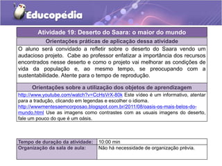 Orientações práticas de aplicação dessa atividade
O aluno será convidado a refletir sobre o deserto do Saara vendo um
audacioso projeto. Cabe ao professor enfatizar a importância dos recursos
encontrados nesse deserto e como o projeto vai melhorar as condições de
vida da população e, ao mesmo tempo, se preocupando com a
sustentabilidade. Atente para o tempo de reprodução.
Orientações sobre a utilização dos objetos de aprendizagem
http://www.youtube.com/watch?v=CcHsVrX-80k Este vídeo é um informativo, atentar
para a tradução, clicando em legendas e escolher o idioma.
http://wwwmentesaemcorposao.blogspot.com.br/2011/08/oasis-os-mais-belos-do-
mundo.html Use as imagens como contrastes com as usuais imagens do deserto,
fale um pouco do que é um oásis.
Atividade 19: Deserto do Saara: o maior do mundo
Tempo de duração da atividade: 10:00 min
Organização da sala de aula: Não há necessidade de organização prévia.
 