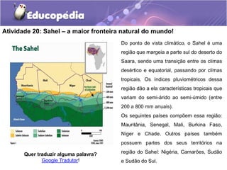Atividade 20: Sahel – a maior fronteira natural do mundo!
Quer traduzir alguma palavra?
Google Tradutor!
Do ponto de vista climático, o Sahel é uma
região que margeia a parte sul do deserto do
Saara, sendo uma transição entre os climas
desértico e equatorial, passando por climas
tropicais. Os índices pluviométricos dessa
região dão a ela características tropicais que
variam do semi-árido ao semi-úmido (entre
200 a 800 mm anuais).
Os seguintes países compõem essa região:
Mauritânia, Senegal, Mali, Burkina Faso,
Níger e Chade. Outros países também
possuem partes dos seus territórios na
região do Sahel: Nigéria, Camarões, Sudão
e Sudão do Sul.
 