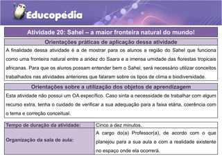 Orientações práticas de aplicação dessa atividade
A finalidade dessa atividade é a de mostrar para os alunos a região do Sahel que funciona
como uma fronteira natural entre a aridez do Saara e a imensa umidade das florestas tropicais
africanas. Para que os alunos possam entender bem o Sahel, será necessário utilizar conceitos
trabalhados nas atividades anteriores que falaram sobre os tipos de clima e biodiversidade.
Atividade 20: Sahel – a maior fronteira natural do mundo!
Tempo de duração da atividade: Cinco a dez minutos.
Organização da sala de aula:
A cargo do(a) Professor(a), de acordo com o que
planejou para a sua aula e com a realidade existente
no espaço onde ela ocorrerá.
Orientações sobre a utilização dos objetos de aprendizagem
Esta atividade não possui um OA específico. Caso sinta a necessidade de trabalhar com algum
recurso extra, tenha o cuidado de verificar a sua adequação para a faixa etária, coerência com
o tema e correção conceitual.
 