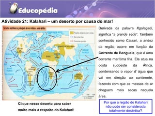 Atividade 21: Kalahari – um deserto por causa do mar!
Por que a região do Kalahari
não pode ser considerada
totalmente desértica?
Derivada da palavra Kgalagadi,
significa “a grande sede”. Também
conhecido como Calaari, a aridez
da região ocorre em função da
Corrente de Benguela, que é uma
corrente marítima fria. Ela atua na
costa sudoeste da África,
condensando o vapor d’ água que
vai em direção ao continente,
fazendo com que as massas de ar
cheguem mais secas naquela
área.
Clique nesse deserto para saber
muito mais a respeito do Kalahari!
 