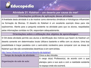 Atividade 21: Kalahari – um deserto por causa do mar!
Orientações práticas de aplicação dessa atividade
A finalidade desta atividade é a de mostrar como elementos climáticos e hidrológicos influenciam
na formação de Biomas. O deserto do Kalahari é um excelente exemplo disso para nós
explorarmos. Atente para a pergunta existente na atividade para que os alunos, respaldados
pelas informações contidas no OA, respondam adequadamente.
Orientações sobre a utilização dos objetos de aprendizagem
O OA desta atividade permite aos alunos a identificação dos motivos que fazem do Kalahari um
deserto somente em determinados locais Utilize-o bastante e reflita com os alunos. Uma boa
possibilidade é traçar paralelos com o semi-árido nordestino para comparar com as áreas do
Kalahari que não são consideradas desérticas e sim semi-áridas.
http://www.infoescola.com/biomas/deserto-de-kalahari/
Tempo de duração da atividade: Cinco a dez minutos.
Organização da sala de aula:
A cargo do(a) Professor(a), de acordo com o que
planejou para a sua aula e com a realidade existente
no espaço onde ela ocorrerá.
 