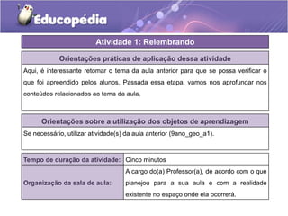 Orientações práticas de aplicação dessa atividade
Aqui, é interessante retomar o tema da aula anterior para que se possa verificar o
que foi apreendido pelos alunos. Passada essa etapa, vamos nos aprofundar nos
conteúdos relacionados ao tema da aula.
Orientações sobre a utilização dos objetos de aprendizagem
Se necessário, utilizar atividade(s) da aula anterior (9ano_geo_a1).
Atividade 1: Relembrando
Tempo de duração da atividade: Cinco minutos
Organização da sala de aula:
A cargo do(a) Professor(a), de acordo com o que
planejou para a sua aula e com a realidade
existente no espaço onde ela ocorrerá.
 