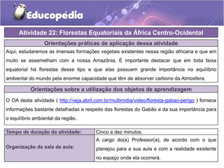 Orientações práticas de aplicação dessa atividade
Aqui, estudaremos as imensas formações vegetais existentes nessa região africana e que em
muito se assemelham com a nossa Amazônia. É importante destacar que em toda faixa
equatorial há florestas desse tipo e que elas possuem grande importância no equilíbrio
ambiental do mundo pela enorme capacidade que têm de absorver carbono da Atmosfera.
Orientações sobre a utilização dos objetos de aprendizagem
O OA desta atividade ( http://veja.abril.com.br/multimidia/video/floresta-gabao-perigo ) fornece
informações bastante detalhadas a respeito das florestas do Gabão e da sua importância para
o equilíbrio ambiental da região.
Atividade 22: Florestas Equatoriais da África Centro-Ocidental
Tempo de duração da atividade: Cinco a dez minutos.
Organização da sala de aula:
A cargo do(a) Professor(a), de acordo com o que
planejou para a sua aula e com a realidade existente
no espaço onde ela ocorrerá.
 