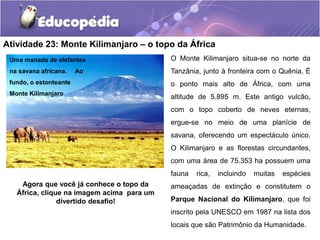 Atividade 23: Monte Kilimanjaro – o topo da África
O Monte Kilimanjaro situa-se no norte da
Tanzânia, junto à fronteira com o Quênia. É
o ponto mais alto de África, com uma
altitude de 5.895 m. Este antigo vulcão,
com o topo coberto de neves eternas,
ergue-se no meio de uma planície de
savana, oferecendo um espectáculo único.
O Kilimanjaro e as florestas circundantes,
com uma área de 75.353 ha possuem uma
fauna rica, incluindo muitas espécies
ameaçadas de extinção e constitutem o
Parque Nacional do Kilimanjaro, que foi
inscrito pela UNESCO em 1987 na lista dos
locais que são Patrimônio da Humanidade.
Uma manada de elefantes
na savana africana. Ao
fundo, o estonteante
Monte Kilimanjaro
Agora que você já conhece o topo da
África, clique na imagem acima para um
divertido desafio!
 