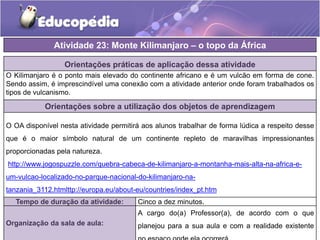 Orientações práticas de aplicação dessa atividade
O Kilimanjaro é o ponto mais elevado do continente africano e é um vulcão em forma de cone.
Sendo assim, é imprescindível uma conexão com a atividade anterior onde foram trabalhados os
tipos de vulcanismo.
Orientações sobre a utilização dos objetos de aprendizagem
O OA disponível nesta atividade permitirá aos alunos trabalhar de forma lúdica a respeito desse
que é o maior símbolo natural de um continente repleto de maravilhas impressionantes
proporcionadas pela natureza.
http://www.jogospuzzle.com/quebra-cabeca-de-kilimanjaro-a-montanha-mais-alta-na-africa-e-
um-vulcao-localizado-no-parque-nacional-do-kilimanjaro-na-
tanzania_3112.htmlttp://europa.eu/about-eu/countries/index_pt.htm
Atividade 23: Monte Kilimanjaro – o topo da África
Tempo de duração da atividade: Cinco a dez minutos.
Organização da sala de aula:
A cargo do(a) Professor(a), de acordo com o que
planejou para a sua aula e com a realidade existente
 