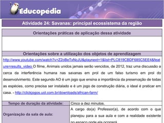 Orientações práticas de aplicação dessa atividade
Orientações sobre a utilização dos objetos de aprendizagem
http://www.youtube.com/watch?v=Z2oBeTxNcJU&playnext=1&list=PLC819CBDF685C5EE4&feat
ure=results_video O filme, Animais unidos jamais serão vencidos, de 2012, traz uma discussão a
cerca da interferência humana nas savanas em prol de um falso turismo em prol do
desenvolvimento. Este segundo AO é um jogo que ensina a importância da preservação de todas
as espécies, como precisa ser instalado e é um jogo de construção diária, o ideal é praticar em
casa. - http://clickjogos.uol.com.br/downloads/african-farm/
Atividade 24: Savanas: principal ecossistema da região
Tempo de duração da atividade: Cinco a dez minutos.
Organização da sala de aula:
A cargo do(a) Professor(a), de acordo com o que
planejou para a sua aula e com a realidade existente
 