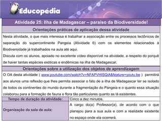Atividade 25: Ilha de Madagascar – paraíso da Biodiversidade!
Orientações práticas de aplicação dessa atividade
Nesta atividade, o que mais interessa é trabalhar a associação entre os processos tectônicos de
separação do supercontinente Pangeia (Atividade 6) com os elementos relacionados à
Biodiversidade já trabalhados na aula até aqui.
Discuta com os alunos, apoiado no excelente vídeo disponível na atividade, a respeito do porquê
de haver tantas espécies exóticas e endêmicas na ilha de Madagascar.
Orientações sobre a utilização dos objetos de aprendizagem
O OA desta atividade ( www.youtube.com/watch?v=NFAPVHISQiA&feature=youtu.be ) permitirá
aos alunos uma reflexão que lhes permita associar o fato de a ilha de Madagascar ter se isolado
de todos os continentes do mundo durante a fragmentação do Pangeia e o quanto essa situação
colaborou para a formação de fauna e flora tão particulares quanto as lá existentes.
Tempo de duração da atividade: Cinco a dez minutos.
Organização da sala de aula:
A cargo do(a) Professor(a), de acordo com o que
planejou para a sua aula e com a realidade existente
no espaço onde ela ocorrerá.
 