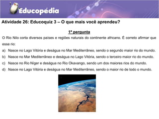 Atividade 26: Educoquiz 3 – O que mais você aprendeu?
1ª pergunta
O Rio Nilo corta diversos países e regiões naturais do continente africano. É correto afirmar que
esse rio:
a) Nasce no Lago Vitória e deságua no Mar Mediterrâneo, sendo o segundo maior rio do mundo.
b) Nasce no Mar Mediterrâneo e deságua no Lago Vitória, sendo o terceiro maior rio do mundo.
c) Nasce no Rio Níger e deságua no Rio Okavango, sendo um dos maiores rios do mundo.
d) Nasce no Lago Vitória e deságua no Mar Mediterrâneo, sendo o maior rio de todo o mundo.
 