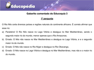 Gabarito comentado do Educoquiz 3
1ª pergunta
O Rio Nilo corta diversos países e regiões naturais do continente africano. É correto afirmar que
esse rio:
a) Parabéns! O Rio Nilo nasce no Lago Vitória e deságua no Mar Mediterrâneo, sendo o
segundo maior rio do mundo, menor apenas que o Rio Amazonas.
b) Errado: O Nilo não nasce no Mar Mediterrâneo e deságua no Lago Vitória, e e o segundo
maior rio do mundo.
c) Errado: O Nilo não nasce no Rio Níger e deságua no Rio Okavango.
d) Errado: O Nilo nasce no Lago Vitória e deságua no Mar Mediterrâneo, mas não e o maior rio
do mundo.
 