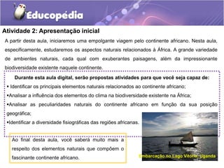 Atividade 2: Apresentação inicial
Durante esta aula digital, serão propostas atividades para que você seja capaz de:
 Identificar os principais elementos naturais relacionados ao continente africano;
Analisar a influência dos elementos do clima na biodiversidade existente na África;
Analisar as peculiaridades naturais do continente africano em função da sua posição
geográfica;
Identificar a diversidade fisiográficas das regiões africanas.
Ao final desta aula, você saberá muito mais a
respeito dos elementos naturais que compõem o
fascinante continente africano.
A partir desta aula, iniciaremos uma empolgante viagem pelo continente africano. Nesta aula,
especificamente, estudaremos os aspectos naturais relacionados à África. A grande variedade
de ambientes naturais, cada qual com exuberantes paisagens, além da impressionante
biodiversidade existente naquele continente.
Embarcação no Lago Vitória, Uganda
 
