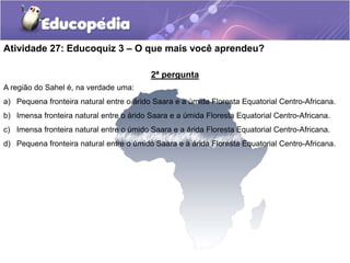 2ª pergunta
A região do Sahel é, na verdade uma:
a) Pequena fronteira natural entre o árido Saara e a úmida Floresta Equatorial Centro-Africana.
b) Imensa fronteira natural entre o árido Saara e a úmida Floresta Equatorial Centro-Africana.
c) Imensa fronteira natural entre o úmido Saara e a árida Floresta Equatorial Centro-Africana.
d) Pequena fronteira natural entre o úmido Saara e a árida Floresta Equatorial Centro-Africana.
Atividade 27: Educoquiz 3 – O que mais você aprendeu?
 