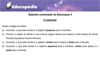 Gabarito comentado do Educoquiz 3
2ª pergunta
Sobre a região do Sahel:
a) Incorreto: o que esta errado e o adjetivo pequena para a fronteira.
b) Correto: a região do Sahel e uma imensa região natural que separa o árido Saara da úmida
Floresta Equatorial Centro-Africana.
c) Incorreto: o que esta errado e o adjetivo úmido para o Saara e árida para a floresta.
d) Incorreto: o que esta errado e o adjetivo pequena para a fronteira, úmido para Saara e a
árida para a floresta.
 