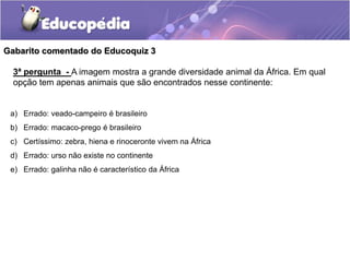 a) Errado: veado-campeiro é brasileiro
b) Errado: macaco-prego é brasileiro
c) Certíssimo: zebra, hiena e rinoceronte vivem na África
d) Errado: urso não existe no continente
e) Errado: galinha não é característico da África
Gabarito comentado do Educoquiz 3
3ª pergunta - A imagem mostra a grande diversidade animal da África. Em qual
opção tem apenas animais que são encontrados nesse continente:
 