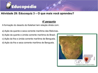 4ª pergunta
A formação do deserto do Kalahari tem relação direta com:
a) Ação da quente e seca corrente marítima das Malvinas.
b) Ação da quente e úmida corrente marítima do Brasil.
c) Ação da fria e úmida corrente marítima de Benguela.
d) Ação da fria e seca corrente marítima de Benguela.
Atividade 29: Educoquiz 3 – O que mais você aprendeu?
 