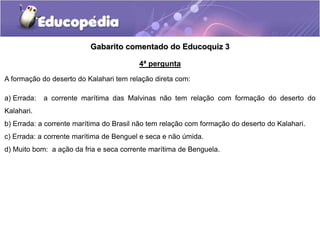 Gabarito comentado do Educoquiz 3
4ª pergunta
A formação do deserto do Kalahari tem relação direta com:
a) Errada: a corrente marítima das Malvinas não tem relação com formação do deserto do
Kalahari.
b) Errada: a corrente marítima do Brasil não tem relação com formação do deserto do Kalahari.
c) Errada: a corrente marítima de Benguel e seca e não úmida.
d) Muito bom: a ação da fria e seca corrente marítima de Benguela.
 