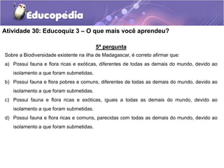 5ª pergunta
Sobre a Biodiversidade existente na ilha de Madagascar, é correto afirmar que:
a) Possui fauna e flora ricas e exóticas, diferentes de todas as demais do mundo, devido ao
isolamento a que foram submetidas.
b) Possui fauna e flora pobres e comuns, diferentes de todas as demais do mundo, devido ao
isolamento a que foram submetidas.
c) Possui fauna e flora ricas e exóticas, iguais a todas as demais do mundo, devido ao
isolamento a que foram submetidas.
d) Possui fauna e flora ricas e comuns, parecidas com todas as demais do mundo, devido ao
isolamento a que foram submetidas.
Atividade 30: Educoquiz 3 – O que mais você aprendeu?
 