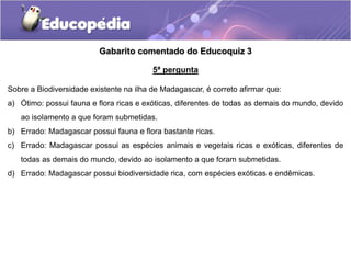 Gabarito comentado do Educoquiz 3
5ª pergunta
Sobre a Biodiversidade existente na ilha de Madagascar, é correto afirmar que:
a) Ótimo: possui fauna e flora ricas e exóticas, diferentes de todas as demais do mundo, devido
ao isolamento a que foram submetidas.
b) Errado: Madagascar possui fauna e flora bastante ricas.
c) Errado: Madagascar possui as espécies animais e vegetais ricas e exóticas, diferentes de
todas as demais do mundo, devido ao isolamento a que foram submetidas.
d) Errado: Madagascar possui biodiversidade rica, com espécies exóticas e endêmicas.
 