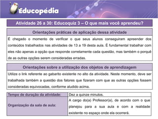 Atividade 26 a 30: Educoquiz 3 – O que mais você aprendeu?
Orientações práticas de aplicação dessa atividade
É chegado o momento de verificar o que seus alunos conseguiram apreender dos
conteúdos trabalhados nas atividades de 13 a 19 desta aula. É fundamental trabalhar com
eles não apenas a opção que responde corretamente cada questão, mas também o porquê
de as outras opções serem consideradas erradas.
Orientações sobre a utilização dos objetos de aprendizagem
Utilize o link referente ao gabarito existente no alto da atividade. Neste momento, deve ser
trabalhada também a questão dos fatores que fizeram com que as outras opções fossem
consideradas equivocadas, conforme aludido acima.
Tempo de duração da atividade: Dez a quinze minutos.
Organização da sala de aula:
A cargo do(a) Professor(a), de acordo com o que
planejou para a sua aula e com a realidade
existente no espaço onde ela ocorrerá.
 
