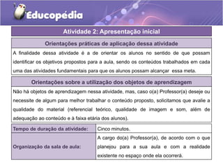 Orientações práticas de aplicação dessa atividade
A finalidade dessa atividade é a de orientar os alunos no sentido de que possam
identificar os objetivos propostos para a aula, sendo os conteúdos trabalhados em cada
uma das atividades fundamentais para que os alunos possam alcançar essa meta.
Orientações sobre a utilização dos objetos de aprendizagem
Não há objetos de aprendizagem nessa atividade, mas, caso o(a) Professor(a) deseje ou
necessite de algum para melhor trabalhar o conteúdo proposto, solicitamos que avalie a
qualidade do material (referencial teórico, qualidade de imagem e som, além de
adequação ao conteúdo e à faixa etária dos alunos).
Atividade 2: Apresentação inicial
Tempo de duração da atividade: Cinco minutos.
Organização da sala de aula:
A cargo do(a) Professor(a), de acordo com o que
planejou para a sua aula e com a realidade
existente no espaço onde ela ocorrerá.
 