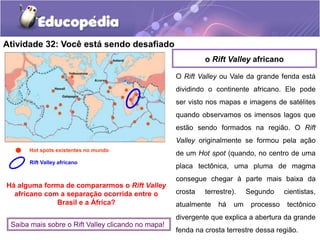 Atividade 32: Você está sendo desafiado
O Rift Valley ou Vale da grande fenda está
dividindo o continente africano. Ele pode
ser visto nos mapas e imagens de satélites
quando observamos os imensos lagos que
estão sendo formados na região. O Rift
Valley originalmente se formou pela ação
de um Hot spot (quando, no centro de uma
placa tectônica, uma pluma de magma
consegue chegar à parte mais baixa da
crosta terrestre). Segundo cientistas,
atualmente há um processo tectônico
divergente que explica a abertura da grande
fenda na crosta terrestre dessa região.
o Rift Valley africano
Hot spots existentes no mundo
Rift Valley africano
Há alguma forma de compararmos o Rift Valley
africano com a separação ocorrida entre o
Brasil e a África?
Saiba mais sobre o Rift Valley clicando no mapa!
 