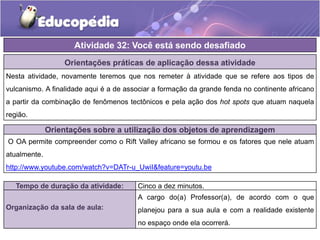 Atividade 32: Você está sendo desafiado
Orientações práticas de aplicação dessa atividade
Nesta atividade, novamente teremos que nos remeter à atividade que se refere aos tipos de
vulcanismo. A finalidade aqui é a de associar a formação da grande fenda no continente africano
a partir da combinação de fenômenos tectônicos e pela ação dos hot spots que atuam naquela
região.
Orientações sobre a utilização dos objetos de aprendizagem
O OA permite compreender como o Rift Valley africano se formou e os fatores que nele atuam
atualmente.
http://www.youtube.com/watch?v=DATr-u_UwiI&feature=youtu.be
Tempo de duração da atividade: Cinco a dez minutos.
Organização da sala de aula:
A cargo do(a) Professor(a), de acordo com o que
planejou para a sua aula e com a realidade existente
no espaço onde ela ocorrerá.
 
