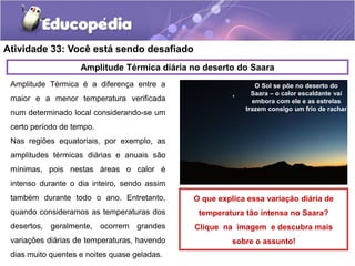 Atividade 33: Você está sendo desafiado
Amplitude Térmica é a diferença entre a
maior e a menor temperatura verificada
num determinado local considerando-se um
certo período de tempo.
Nas regiões equatoriais, por exemplo, as
amplitudes térmicas diárias e anuais são
mínimas, pois nestas áreas o calor é
intenso durante o dia inteiro, sendo assim
também durante todo o ano. Entretanto,
quando consideramos as temperaturas dos
desertos, geralmente, ocorrem grandes
variações diárias de temperaturas, havendo
dias muito quentes e noites quase geladas.
Amplitude Térmica diária no deserto do Saara
O Sol se põe no deserto do
Saara – o calor escaldante vai
embora com ele e as estrelas
trazem consigo um frio de rachar
O que explica essa variação diária de
temperatura tão intensa no Saara?
Clique na imagem e descubra mais
sobre o assunto!
 